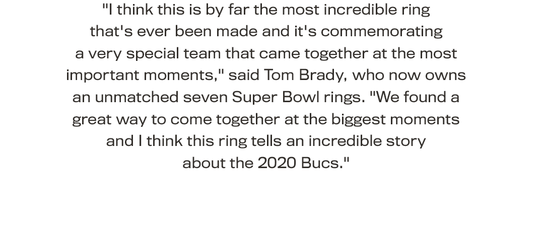 "I think this is by far the most incredible ring that's ever been made and it's commemorating a very special team that came together at the most important moments," said Tom Brady, who now owns an unmatched seven Super Bowl rings. "We found a great way to come together at the biggest moments and I think this ring tells an incredible story about the 2020 Bucs."