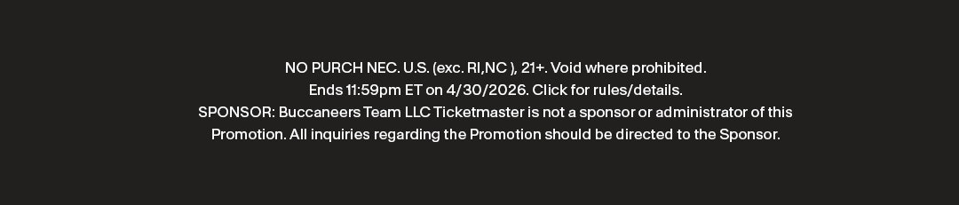 NO PURCH NEC. U.S. (exc. RI,NC ), 21+. Void where prohibited. Ends 11:59pm ET on 4/30/2026. Click for rules/details. SPONSOR: Buccaneers Team LLC  Ticketmaster is not a sponsor or administrator of this Promotion.  All inquiries regarding the Promotion should be directed to the Sponsor.