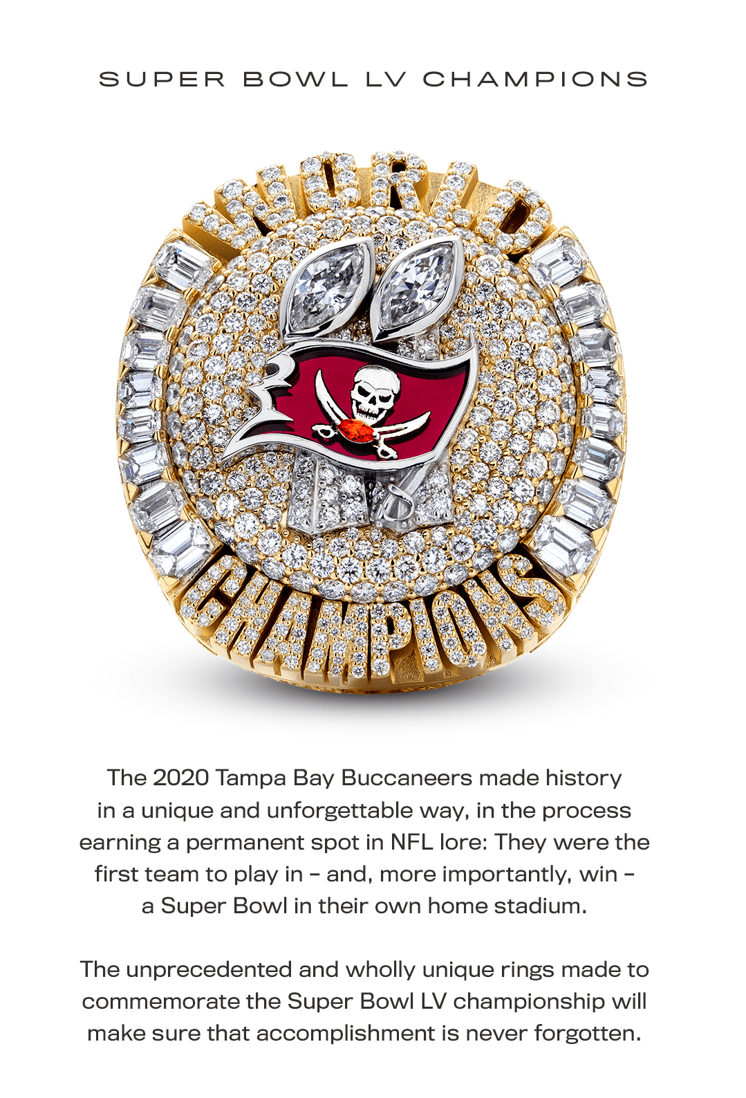 The 2020 Tampa Bay Buccaneers made history in a unique and unforgettable way, in the process earning a permanent spot in NFL lore: They were the first team to play in – and, more importantly, win – a Super Bowl in their own home stadium. The unprecedented and wholly unique rings made to commemorate the Super Bowl LV championship will make sure that accomplishment is never forgotten.